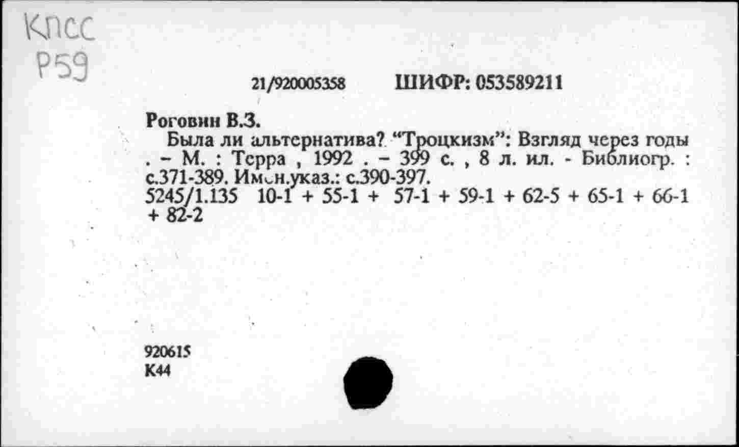 ﻿КПСС
Р59
21/920005358 ШИФР: 053589211
Роговин В.З.
Была ли альтернатива? “Троцкизм”: Взгляд через годы . - М. : Терра , 1992 . - 399 с. , 8 л. ил. - Библиогр. : с.371-389. Им<,н.указ.: с.390-397.
5245/1.135 10-1 + 55-1 + 57-1 + 59-1 + 62-5 + 65-1 + 66-1 + 82-2
920615 К44